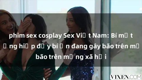 phim sex cosplay Sex Việt Nam: Bí mật về vụ cưỡng hiếp đầy bí ẩn đang gây bão trên mạng xã hội
