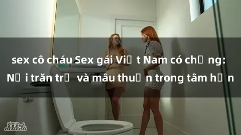 sex cô cháu Sex gái Việt Nam có chồng: Nỗi trăn trở và mâu thuẫn trong tâm hồn