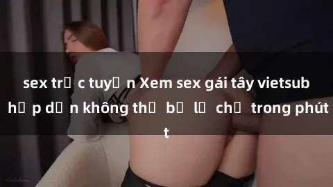 sex trực tuyến Xem sex gái tây vietsub hấp dẫn không thể bỏ lỡ chỉ trong phút