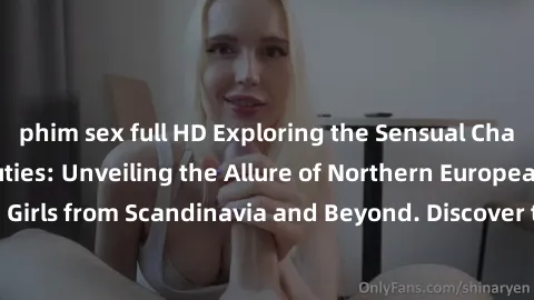 phim sex full HD Exploring the Sensual Charms of Nordic Beauties: Unveiling the Allure of Northern European Sexiness in Girls from Scandinavia and Beyond. Discover the Seductive Secrets of Northern Eu