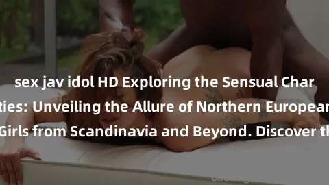 sex jav idol HD Exploring the Sensual Charms of Nordic Beauties: Unveiling the Allure of Northern European Sexiness in Girls from Scandinavia and Beyond. Discover the Seductive Secrets of Northern Eur