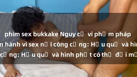 phim sex bukkake Nguy cơ vi phạm pháp luật khi thực hiện hành vi sex nơi công cộng: Hậu quả và hình phạt có thể đối mặt