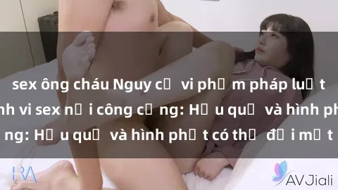 sex ông cháu Nguy cơ vi phạm pháp luật khi thực hiện hành vi sex nơi công cộng: Hậu quả và hình phạt có thể đối mặt