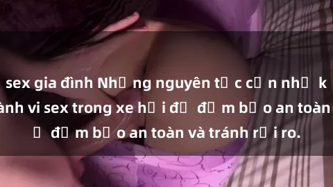 sex gia đình Những nguyên tắc cần nhớ khi thực hiện hành vi sex trong xe hơi để đảm bảo an toàn và tránh rủi ro.