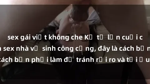 sex gái việt không che Kể từ lần cuối cùng bạn thực hành sex nhà vệ sinh công cộng, đây là cách bạn phải làm để tránh rủi ro và tối ưu trải nghiệm.