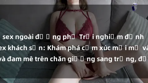 sex ngoài đường phố Trải nghiệm đỉnh cao tình yêu tại sex khách sạn: Khám phá cảm xúc mới mẻ và đam mê trên chăn giường sang trọng, độc đáo, không giới hạn.