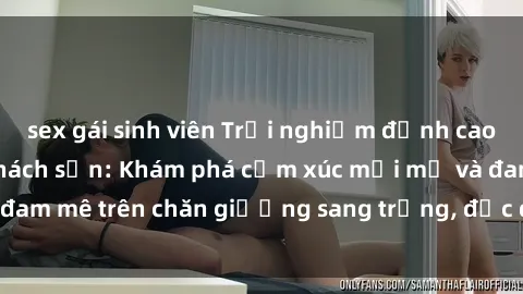 sex gái sinh viên Trải nghiệm đỉnh cao tình yêu tại sex khách sạn: Khám phá cảm xúc mới mẻ và đam mê trên chăn giường sang trọng, độc đáo, không giới hạn.
