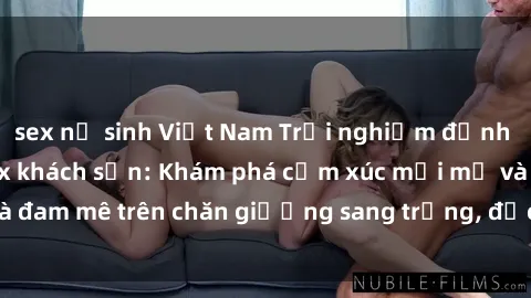 sex nữ sinh Việt Nam Trải nghiệm đỉnh cao tình yêu tại sex khách sạn: Khám phá cảm xúc mới mẻ và đam mê trên chăn giường sang trọng, độc đáo, không giới hạn.