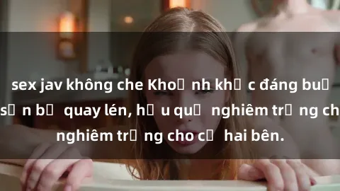 sex jav không che Khoảnh khắc đáng buồn: Sex khách sạn bị quay lén, hậu quả nghiêm trọng cho cả hai bên.