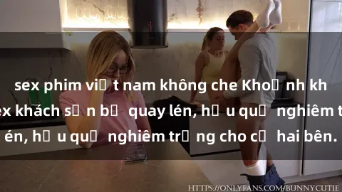 sex phim việt nam không che Khoảnh khắc đáng buồn: Sex khách sạn bị quay lén, hậu quả nghiêm trọng cho cả hai bên.