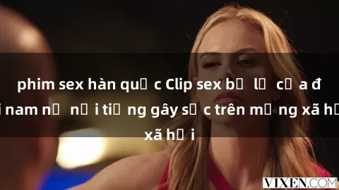 phim sex hàn quốc Clip sex bị lộ của đôi nam nữ nổi tiếng gây sốc trên mạng xã hội