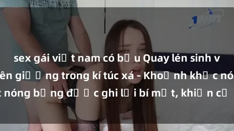 sex gái việt nam có bầu Quay lén sinh viên làm tình ngay trên giường trong kí túc xá - Khoảnh khắc nóng bỏng được ghi lại bí mật, khiến cả trường học xôn xao.