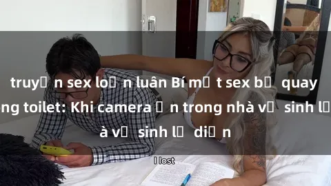 truyện sex loạn luân Bí mật sex bị quay lén trong toilet: Khi camera ẩn trong nhà vệ sinh lộ diện
