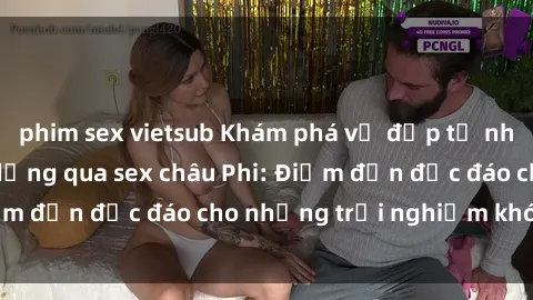 phim sex vietsub Khám phá vẻ đẹp tự nhiên và văn hóa đa dạng qua sex châu Phi: Điểm đến độc đáo cho những trải nghiệm khó quên