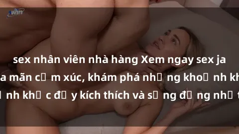sex nhân viên nhà hàng Xem ngay sex jav không che để thỏa mãn cảm xúc, khám phá những khoảnh khắc đầy kích thích và sống động nhất chỉ trong click!