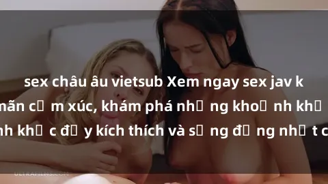 sex châu âu vietsub Xem ngay sex jav không che để thỏa mãn cảm xúc, khám phá những khoảnh khắc đầy kích thích và sống động nhất chỉ trong click!