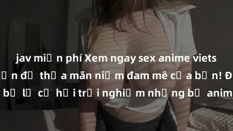 jav miễn phí Xem ngay sex anime vietsub cực hot và hấp dẫn để thỏa mãn niềm đam mê của bạn! Đừng bỏ lỡ cơ hội trải nghiệm những bộ anime đỉnh cao chỉ có tại đây!