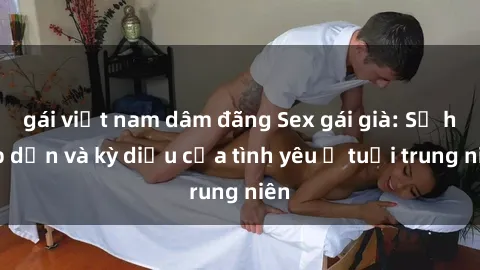 gái việt nam dâm đãng Sex gái già: Sự hấp dẫn và kỳ diệu của tình yêu ở tuổi trung niên