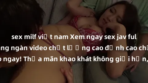 sex milf việt nam Xem ngay sex jav full HD miễn phí - Hàng ngàn video chất lượng cao đỉnh cao chỉ cần click vào ngay! Thỏa mãn khao khát không giới hạn, đón chờ những trải nghiệm mới lạ!