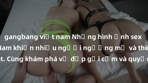 gangbang việt nam Những hình ảnh sex gái sinh viên Việt Nam khiến nhiều người ngưỡng mộ và thèm khát. Cùng khám phá vẻ đẹp gợi cảm và quyến rũ của những cô gái trẻ này.