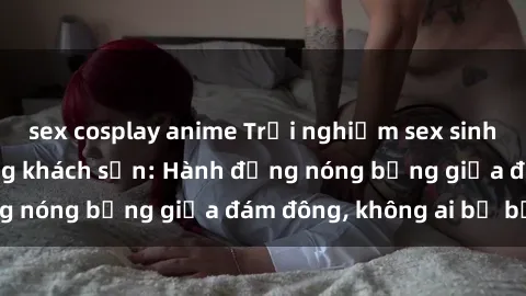 sex cosplay anime Trải nghiệm sex sinh viên sôi động trong khách sạn: Hành động nóng bỏng giữa đám đông, không ai bị bỏ lỡ