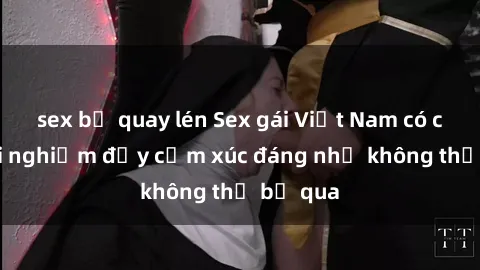 sex bị quay lén Sex gái Việt Nam có con: Trải nghiệm đầy cảm xúc đáng nhớ không thể bỏ qua