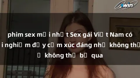 phim sex mới nhất Sex gái Việt Nam có con: Trải nghiệm đầy cảm xúc đáng nhớ không thể bỏ qua
