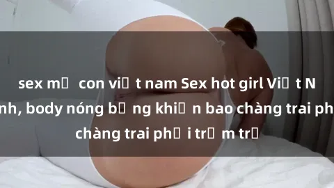 sex mẹ con việt nam Sex hot girl Việt Nam: Mặt xinh, body nóng bỏng khiến bao chàng trai phải trầm trồ