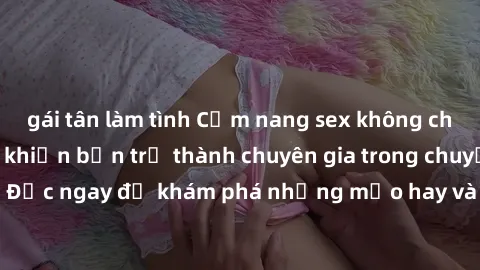 gái tân làm tình Cẩm nang sex không che: Những bí quyết khiến bạn trở thành chuyên gia trong chuyện ấy! Đọc ngay để khám phá những mẹo hay và bí quyết tình dục không che.
