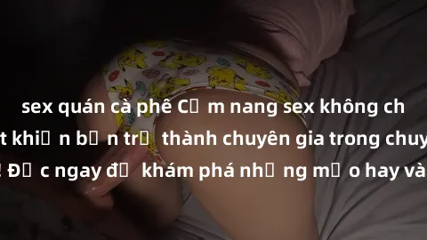 sex quán cà phê Cẩm nang sex không che: Những bí quyết khiến bạn trở thành chuyên gia trong chuyện ấy! Đọc ngay để khám phá những mẹo hay và bí quyết tình dục không che.