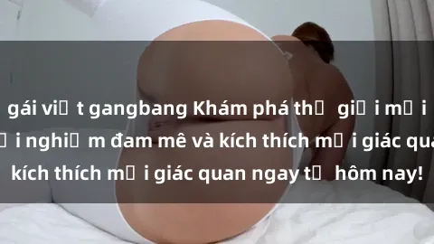 gái việt gangbang Khám phá thế giới mới của sex online: trải nghiệm đam mê và kích thích mọi giác quan ngay từ hôm nay!