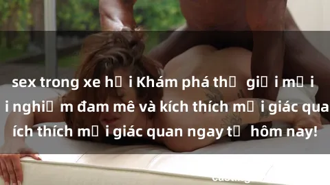 sex trong xe hơi Khám phá thế giới mới của sex online: trải nghiệm đam mê và kích thích mọi giác quan ngay từ hôm nay!