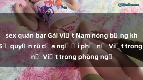sex quán bar Gái Việt Nam nóng bỏng khi làm tình: Sự quyến rũ của người phụ nữ Việt trong phòng ngủ