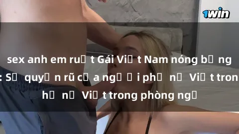 sex anh em ruột Gái Việt Nam nóng bỏng khi làm tình: Sự quyến rũ của người phụ nữ Việt trong phòng ngủ