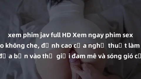 xem phim jav full HD Xem ngay phim sex HD chất lượng cao không che, đỉnh cao của nghệ thuật làm tình, đưa bạn vào thế giới đam mê và sóng gió của tình yêu không giới hạn.