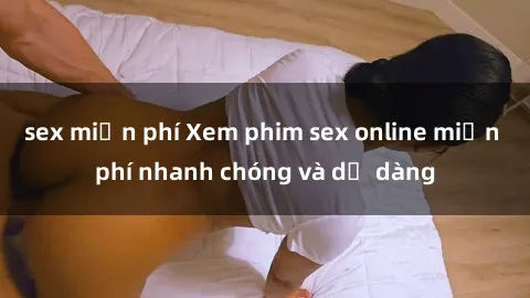 sex miễn phí Xem phim sex online miễn phí nhanh chóng và dễ dàng