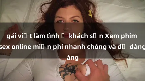 gái việt làm tình ở khách sạn Xem phim sex online miễn phí nhanh chóng và dễ dàng