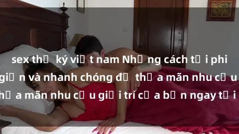 sex thư ký việt nam Những cách tải phim sex về máy đơn giản và nhanh chóng để thỏa mãn nhu cầu giải trí của bạn ngay tại nhà