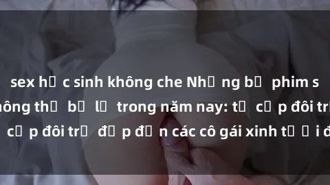 sex học sinh không che Những bộ phim sex JAV hot nhất không thể bỏ lỡ trong năm nay: từ cặp đôi trẻ đẹp đến các cô gái xinh tươi đầy sức hút.