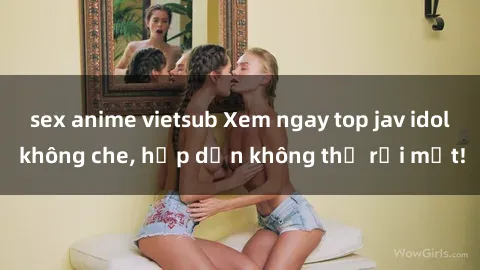 sex anime vietsub Xem ngay top jav idol không che, hấp dẫn không thể rời mắt!