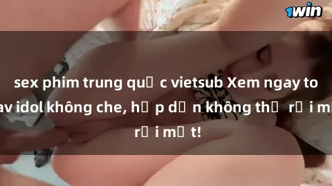sex phim trung quốc vietsub Xem ngay top jav idol không che, hấp dẫn không thể rời mắt!