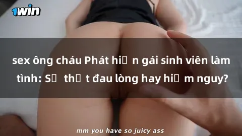 sex ông cháu Phát hiện gái sinh viên làm tình: Sự thật đau lòng hay hiểm nguy?