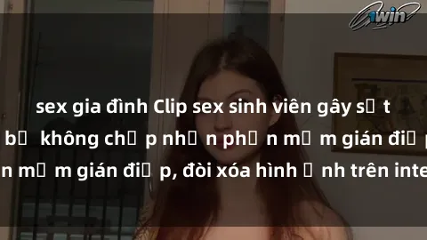 sex gia đình Clip sex sinh viên gây sốt mạng xã hội: Tuyên bố không chấp nhận phần mềm gián điệp, đòi xóa hình ảnh trên internet