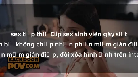 sex tập thể Clip sex sinh viên gây sốt mạng xã hội: Tuyên bố không chấp nhận phần mềm gián điệp, đòi xóa hình ảnh trên internet