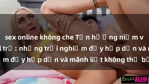 sex online không che Tận hưởng niềm vui của sex với gái trẻ: những trải nghiệm đầy hấp dẫn và mãnh liệt không thể bỏ lỡ