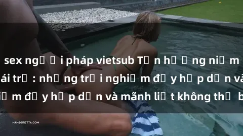 sex người pháp vietsub Tận hưởng niềm vui của sex với gái trẻ: những trải nghiệm đầy hấp dẫn và mãnh liệt không thể bỏ lỡ
