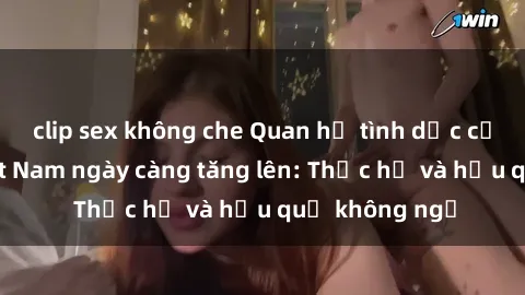 clip sex không che Quan hệ tình dục của nữ sinh Việt Nam ngày càng tăng lên: Thực hư và hậu quả không ngờ