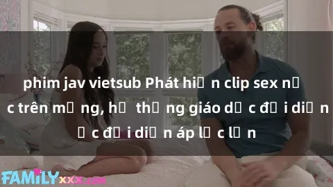 phim jav vietsub Phát hiện clip sex nữ sinh gây sốc trên mạng, hệ thống giáo dục đối diện áp lực lớn