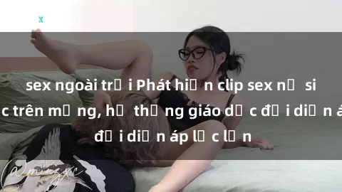 sex ngoài trời Phát hiện clip sex nữ sinh gây sốc trên mạng, hệ thống giáo dục đối diện áp lực lớn