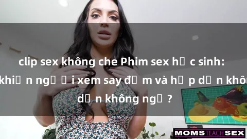 clip sex không che Phim sex học sinh: Điều gì khiến người xem say đắm và hấp dẫn không ngờ?